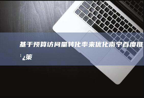 基于预算、访问量、转化率来优化南宁百度推广策略的有效性